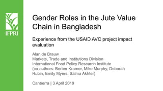 Gender Roles in the Jute Value
Chain in Bangladesh
Experience from the USAID AVC project impact
evaluation
Alan de Brauw
Markets, Trade and Institutions Division
International Food Policy Research Institute
(co-authors: Berber Kramer, Mike Murphy, Deborah
Rubin, Emily Myers, Salma Akhter)
Canberra | 3 April 2019
 