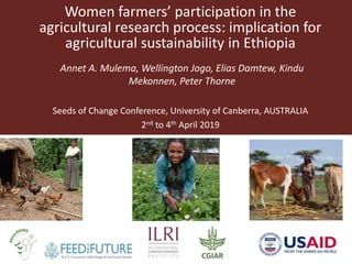 Women farmers’ participation in the
agricultural research process: implication for
agricultural sustainability in Ethiopia
Annet A. Mulema, Wellington Jogo, Elias Damtew, Kindu
Mekonnen, Peter Thorne
Seeds of Change Conference, University of Canberra, AUSTRALIA
2nd to 4th April 2019
 