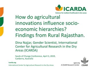 International Center for Agricultural Research in the Dry Areas
icarda.org cgiar.org
A CGIAR Research Center
How do agricultural
innovations influence socio-
economic hierarchies?
Findings from Rural Rajasthan.
Seeds of Change Conference, April 3, 2019,
Canberra, Australia
Dina Najjar, Gender Scientist, International
Center for Agricultural Research in the Dry
Areas (ICARDA)
 