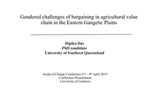 Seeds of Change Conference 2nd – 4th April 2019
Conference Presentation
University of Canberra
Gendered challenges of bargaining in agricultural value
chain in the Eastern Gangetic Plains
Dipika Das
PhD candidate
University of Southern Queensland
 