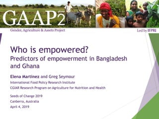 Who is empowered?
Predictors of empowerment in Bangladesh
and Ghana
Elena Martinez and Greg Seymour
International Food Policy Research Institute
CGIAR Research Program on Agriculture for Nutrition and Health
Seeds of Change 2019
Canberra, Australia
April 4, 2019
 