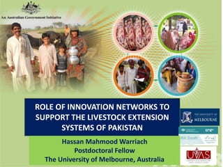 ROLE OF INNOVATION NETWORKS TO
SUPPORT THE LIVESTOCK EXTENSION
SYSTEMS OF PAKISTAN
Hassan Mahmood Warriach
Postdoctoral Fellow
The University of Melbourne, Australia
 