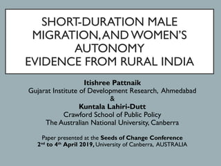 SHORT-DURATION MALE
MIGRATION,AND WOMEN’S
AUTONOMY
EVIDENCE FROM RURAL INDIA
Itishree Pattnaik
Gujarat Institute of Development Research, Ahmedabad
&
Kuntala Lahiri-Dutt
Crawford School of Public Policy
The Australian National University, Canberra
Paper presented at the Seeds of Change Conference
2nd
 to 4th
 April 2019, University of Canberra, AUSTRALIA
 