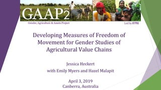 Developing Measures of Freedom of
Movement for Gender Studies of
Agricultural Value Chains
Jessica Heckert
with Emily Myers and Hazel Malapit
April 3, 2019
Canberra, Australia
 