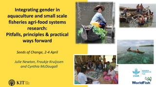 Integrating gender in
aquaculture and small scale
fisheries agri-food systems
research:
Pitfalls, principles & practical
ways forward
Seeds of Change, 2-4 April
Julie Newton, Froukje Kruijssen
and Cynthia McDougall
 