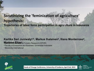 Scrutinizing the 'feminization of agriculture'
hypothesis:
Trajectories of labor force participation in agriculture in Indonesia
Kartika Sari Juniwatya,b, Markus Ihalainena, Iliana Monterrosoa,
Marlene Eliasca Center for International Forestry Research (CIFOR)
b Faculty of Economics and Business, Universitas Indonesia
c Bioversity International
Seeds of Change Conference, University of Canberra, April 3rd, 2019
 