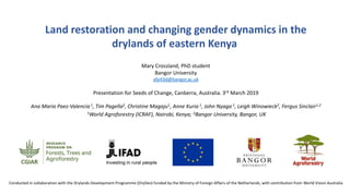 Land restoration and changing gender dynamics in the
drylands of eastern Kenya
Mary Crossland, PhD student
Bangor University
afp43d@bangor.ac.uk
Presentation for Seeds of Change, Canberra, Australia. 3rd March 2019
Ana Maria Paez-Valencia 1, Tim Pagella2, Christine Magaju1, Anne Kuria 1, John Nyaga 1, Leigh Winowieck2, Fergus Sinclair1,2
1World Agroforestry (ICRAF), Nairobi, Kenya; 2Bangor University, Bangor, UK
Conducted in collaboration with the Drylands Development Programme (DryDev) funded by the Ministry of Foreign Affairs of the Netherlands, with contribution from World Vision Australia
 