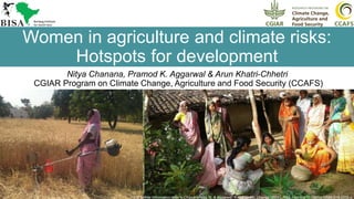 1
Women in agriculture and climate risks:
Hotspots for development
Nitya Chanana, Pramod K. Aggarwal & Arun Khatri-Chhetri
CGIAR Program on Climate Change, Agriculture and Food Security (CCAFS)
For further information refer to Chanana-Nag, N. & Aggarwal, P.K. Climatic Change (2018). https://doi.org/10.1007/s10584-018-2233-z
 