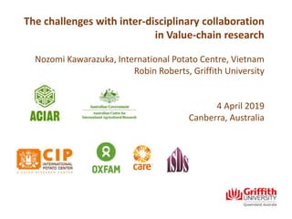 The challenges with inter-disciplinary collaboration
in Value-chain research
Nozomi Kawarazuka, International Potato Centre, Vietnam
Robin Roberts, Griffith University
4 April 2019
Canberra, Australia
 