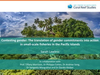 Contesting gender: The translation of gender commitments into action
in small-scale fisheries in the Pacific Islands
Sarah Lawless
In collaboration with
Prof. Tiffany Morrison, Dr Philippa Cohen, Dr Andrew Song,
Dr Sangeeta Mangubhai and Dr Danika Kleiber
 