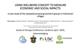 USING WELLBEING CONCEPT TO MEASURE
ECONOMIC AND SOCIAL IMPACTS:
A case study of the seaweed processing women’s groups in Indonesian
villages
Silva Larson1, Natalie Stoeckl1, Mardiana Fachri2, Mustafa Dalvi2, Mike Rimmer1 , Libby Swanepoel 1
and Nicholas Paul1
1 The University of Sunshine Coast, Maroochydore, QLD Australia
2 Hasanuddin University, Makassar, Indonesia
Seeds of Change Conference, Canberra April 2019,
Acknowledging
FIS/2015/038
 