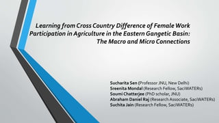 Learning from Cross Country Difference of FemaleWork
Participation in Agriculture in the Eastern Gangetic Basin:
The Macro and Micro Connections
Sucharita Sen (Professor JNU, New Delhi)
Sreenita Mondal (Research Fellow, SaciWATERs)
Soumi Chatterjee (PhD scholar, JNU)
Abraham Daniel Raj (Research Associate, SaciWATERs)
Suchita Jain (Research Fellow, SaciWATERs)
 
