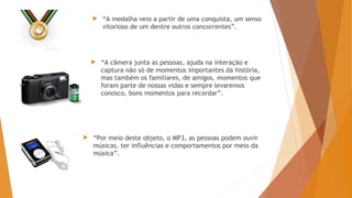  “A medalha veio a partir de uma conquista, um senso
vitorioso de um dentre outros concorrentes”.
 “A câmera junta as pessoas, ajuda na interação e
captura não só de momentos importantes da história,
mas também os familiares, de amigos, momentos que
foram parte de nossas vidas e sempre levaremos
conosco, bons momentos para recordar”.
 “Por meio deste objeto, o MP3, as pessoas podem ouvir
músicas, ter influências e comportamentos por meio da
música”.
 