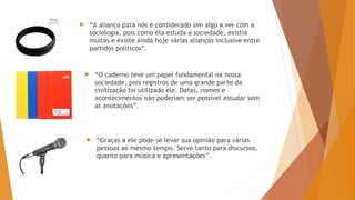  “A aliança para nós é considerado sim algo a ver com a
sociologia, pois como ela estuda a sociedade, existia
muitas e existe ainda hoje várias alianças inclusive entre
partidos políticos”.
 “O caderno teve um papel fundamental na nossa
sociedade, pois registros de uma grande parte da
civilização foi utilizado ele. Datas, nomes e
acontecimentos não poderiam ser possível estudar sem
as anotações”.
 “Graças a ele pode-se levar sua opinião para várias
pessoas ao mesmo tempo. Serve tanto para discursos,
quanto para música e apresentações”.
 