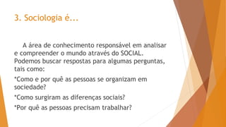 3. Sociologia é...
A área de conhecimento responsável em analisar
e compreender o mundo através do SOCIAL.
Podemos buscar respostas para algumas perguntas,
tais como:
*Como e por quê as pessoas se organizam em
sociedade?
*Como surgiram as diferenças sociais?
*Por quê as pessoas precisam trabalhar?
 