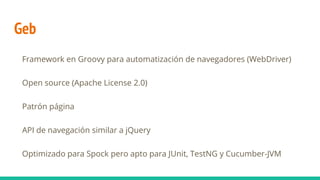 Geb
Framework en Groovy para automatización de navegadores (WebDriver)
Open source (Apache License 2.0)
Patrón página
API de navegación similar a jQuery
Optimizado para Spock pero apto para JUnit, TestNG y Cucumber-JVM
 