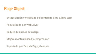 Page Object
Encapsulación y modelado del contenido de la página web
Popularizado por WebDriver
Reduce duplicidad de código
Mejora mantenibilidad y comprensión
Soportado por Geb vía Page y Module
 