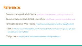 Referencias
Documentación oficial de Spock http://spockframework.github.io/spock/docs/1.0/
Documentación oficial de Geb (magnífica) http://www.gebish.org/manual/current/
Taming Functional Web Testing https://www.youtube.com/watch?v=SNMgf6ndoeU
Tutorial http://www.adictosaltrabajo.com/tutoriales/tests-funcionales-con-spock-y-geb-para-
una-aplicacion-spring-boot/
Código demo https://github.com/esloho/functional-testing-with-spock
 