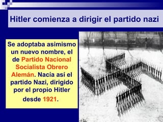 Hitler comienza a dirigir el partido nazi


Se adoptaba asimismo
 un nuevo nombre, el
  de Partido Nacional
   Socialista Obrero
 Alemán. Nacía así el
 partido Nazi, dirigido
  por el propio Hitler
     desde 1921.
 