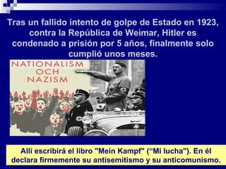Tras un fallido intento de golpe de Estado en 1923,
     contra la República de Weimar, Hitler es
 condenado a prisión por 5 años, finalmente solo
                cumplió unos meses.




  Allí escribirá el libro "Mein Kampf" (“Mi lucha"). En él
declara firmemente su antisemitismo y su anticomunismo.
 