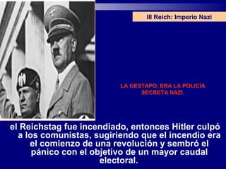 III Reich: Imperio Nazi




                          LA GESTAPO, ERA LA POLICIA
                                SECRETA NAZI.




el Reichstag fue incendiado, entonces Hitler culpó
  a los comunistas, sugiriendo que el incendio era
     el comienzo de una revolución y sembró el
      pánico con el objetivo de un mayor caudal
                      electoral.
 