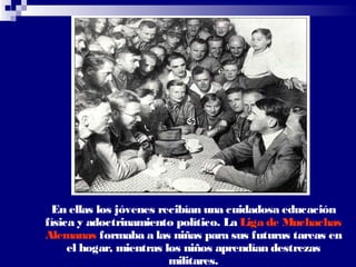 En ellas los jóvenes recibían una cuidadosa educación
física y adoctrinamiento político. La Liga de Muchachas
Alemanas formaba a las niñas para sus futuras tareas en
     el hogar, mientras los niños aprendían destrezas
                         militares.
 