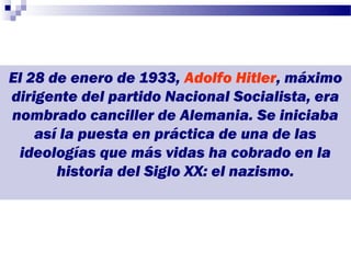 El 28 de enero de 1933, Adolfo Hitler, máximo
dirigente del partido Nacional Socialista, era
nombrado canciller de Alemania. Se iniciaba
    así la puesta en práctica de una de las
 ideologías que más vidas ha cobrado en la
       historia del Siglo XX: el nazismo.
 
