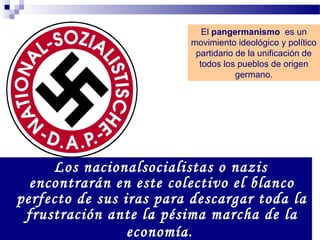 El pangermanismo es un
                         movimiento ideológico y político
                          partidario de la unificación de
                           todos los pueblos de origen
                                     germano.




     Los nacionalsocialistas o nazis
  encontrarán en este colectivo el blanco
perfecto de sus iras para descargar toda la
 frustración ante la pésima marcha de la
                 economía.
 