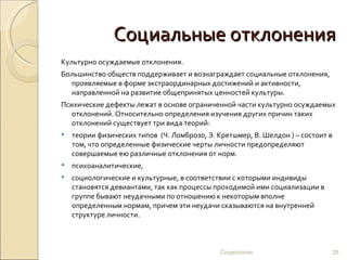 Социальные отклонения
Культурно осуждаемые отклонения.
Большинство обществ поддерживает и вознаграждает социальные отклонения,
  проявляемые в форме экстраординарных достижений и активности,
  направленной на развитие общепринятых ценностей культуры.
Психические дефекты лежат в основе ограниченной части культурно осуждаемых
   отклонений. Относительно определения изучения других причин таких
   отклонений существует три вида теорий:
   теории физических типов (Ч. Ломброзо, Э. Кретшмер, В. Шелдон ) – состоит в
    том, что определенные физические черты личности предопределяют
    совершаемые ею различные отклонения от норм.
   психоаналитические,
   социологические и культурные, в соответствии с которыми индивиды
    становятся девиантами, так как процессы проходимой ими социализации в
    группе бывают неудачными по отношению к некоторым вполне
    определенным нормам, причем эти неудачи сказываются на внутренней
    структуре личности.



                                              Социология                         28
 