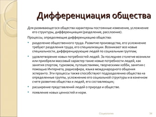 Дифференциация общества
Для развивающегося общества характерны постоянные изменения, усложнение
  его структуры, дифференциация (разделение, расслоение).
Процессы, определяющие дифференциацию общества:
   разделение общественного труда. Развитие производства, его усложнение
    требуют разделения труда, его специализации. Возникают все новые
    специальности, дифференцирующие людей по социальным группам;
   удовлетворение новых потребностей людей. За последнее столетие возникли
    или приобрели массовый характер такие новые потребности людей, как
    занятия спортом, туризмом, путешествиями, творческими хобби, занятия с
    помощью Интернета, радиоэфира, языка международного общения
    эсперанто. Эти процессы также способствуют подразделению общества на
    определенные группы, усложнению его социальной структуры и в конечном
    счете развитию общества и людей, его составляющих;
   расширение представлений людей о природе и обществе.
   появление новых ценностей и норм.




                                            Социология                      34
 