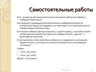 Самостоятельные работы
Эссе - литературный жанр прозаического сочинения небольшого объёма и
   свободной композиции.
Эссе выражает индивидуальные впечатления и соображения автора по
   конкретному поводу или предмету и не претендует на исчерпывающую или
   определяющую трактовку темы.
В отношении объёма и функции граничит, с одной стороны, с научной статьёй и
   литературным очерком (с которым эссе нередко путают), с другой — с
   философским трактатом.
Эссеистическому стилю свойственны образность, подвижность ассоциаций,
   афористичность, установка на интимную откровенность и разговорную
   интонацию.
График:
   1 эссе - до 15 мая;
   2 эссе - до 1 июня.
Объем – от 8 страниц.




                                            Социология                        41
 