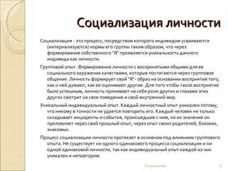 Социализация личности
Социализация - это процесс, посредством которого индивидом усваиваются
  (интернализуются) нормы его группы таким образом, что через
  формирование собственного "Я" проявляется уникальность данного
  индивида как личности.
Групповой опыт. Формирование личности с воспринятыми общими для ее
   социального окружения качествами, которые постигаются через групповое
   общение. Личность формирует свой "Я"- образ на основании восприятия того,
   как о ней думают, как ее оценивают другие. Для того чтобы такое восприятие
   было успешным, личность принимает на себя роли других и глазами этих
   других смотрит на свое поведение и свой внутренний мир.
Уникальный индивидуальный опыт. Каждый личностный опыт уникален потому,
  что никому в точности не удается повторить его. Каждый человек не только
  складывает инциденты и события, происшедшие с ним, но их значение он
  преломляет через свой прошлый опыт, через опыт своих родителей, близких,
  знакомых.
Процесс социализации личности протекает в основном под влиянием группового
  опыта. Не существует ни одного одинакового процесса социализации и ни
  одной одинаковой личности, так как индивидуальный опыт каждой из них
  уникален и неповторим.
                                            Социология                       5
 