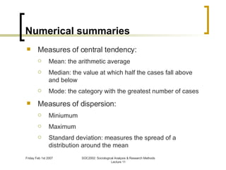 Numerical summaries Measures of central tendency: Mean: the arithmetic average Median: the value at which half the cases fall above and below Mode: the category with the greatest number of cases Measures of dispersion: Miniumum Maximum Standard deviation:  measures the spread of a distribution around the mean 