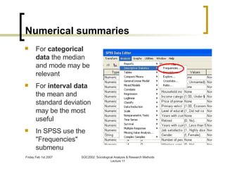 Numerical summaries For  categorical data  the median and mode may be relevant For  interval data  the mean and standard deviation may be the most useful In SPSS use the "Frequencies" submenu 