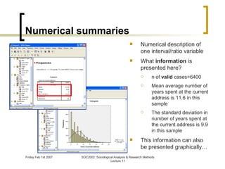 Numerical summaries Numerical description of one interval/ratio variable What  information  is presented here? n of  valid  cases=6400 Mean average number of years spent at the current address is 11.6 in this sample The standard deviation in number of years spent at the current address is 9.9 in this sample This information can also be presented graphically… 