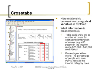 Crosstabs Here relationship between two  categorical variables  is explored What  information  is presented here? Table cells show the or number of cases for each joint combination of values (e.g. 455 people in the income range $25,000 - $49,000 own PDAs) Percentages tell us more:  The percentage of people who own PDAS rises as the income category rises  