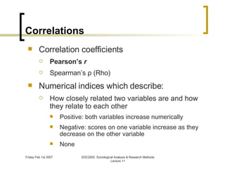 Correlations Correlation coefficients Pearson’s  r Spearman’s  ρ  (Rho) Numerical indices which describe: How closely related two variables are and how they relate to each other Positive: both variables increase numerically Negative: scores on one variable increase as they decrease on the other variable None 