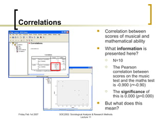 Correlations Correlation between scores of musical and mathematical ability What  information  is presented here? N=10 The Pearson correlation between scores on the music test and the maths test is -0.900 ( r =-0.90) The  significance  of this is 0.000 ( p =0.000) But what does this mean? 