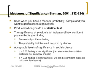 Measures of Significance (Bryman, 2001: 232-234) Used when you have a random (probability) sample and you want to generalise to a population  Produced when you do a  statistical test The significance or  p -value is an indicator of how confident you can be in your finding Relates to hypothesis testing The probability that the result occurred by chance Acceptable levels of significance in social science p ≥  0.05 finding is not significant (i.e. we cannot be confident that it did not occur by chance) p  < 0.05 finding is significant (i.e. we can be confident that it did not occur by chance)  