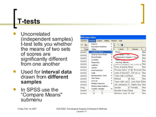 T-tests Uncorrelated (independent samples) t-test tells you whether the means of two sets of scores are significantly different from one another Used for  interval data  drawn from  different samples In SPSS use the “Compare Means" submenu 
