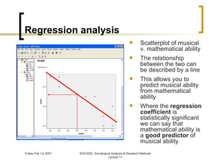 Regression analysis Scatterplot of musical v. mathematical ability The relationship between the two can be described by a line This allows you to predict musical ability from mathematical ability Where the  regression coefficient  is statistically significant we can say that mathematical ability is a  good predictor  of musical ability 