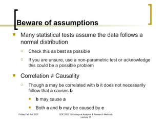Beware of assumptions Many statistical tests assume the data follows a normal distribution Check this as best as possible If you are unsure, use a non-parametric test or acknowledge this could be a possible problem Correlation ≠ Causality Though  a  may be correlated with  b  it does not necessarily follow that  a  causes  b b  may cause  a Both  a  and  b  may be caused by  c 