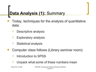 Data Analysis (1):  Summary Today, techniques for the analysis of quantitative data: Descriptive analysis Exploratory analysis Statistical analysis Computer class follows (Library seminar room): Introduction to SPSS Unpack what some of these numbers mean 