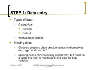 STEP 1: Data entry Types of data: Categorical Nominal Ordinal Interval/ratio (scale) Missing data: Closed-questions often provide values in themselves (e.g. age) and can be 0 Missing cases conventionally coded "99", but must be a value the than is not found in the data for that variable 