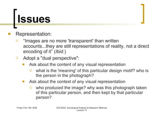 Issues Representation: “ Images are no more 'transparent' than written accounts...they are still representations of reality, not a direct encoding of it” ( Ibid. ) Adopt a "dual perspective": Ask about the content of any visual representation what is the 'meaning' of this particular design motif? who is the person in the photograph? Ask about the context of any visual representation who produced the image? why was this photograph taken of this particular person, and then kept by that particular person? 