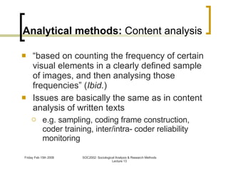 Analytical methods:  Content analysis “ based on counting the frequency of certain visual elements in a clearly defined sample of images, and then analysing those frequencies” ( Ibid. ) Issues are basically the same as in content analysis of written texts e.g. sampling, coding frame construction, coder training, inter/intra- coder reliability monitoring 