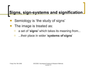 Signs, sign-systems and signification Semiology is ‘the study of signs’ The image is treated as: a set of ‘ signs’  which takes its meaning from... ...their place in wider ‘ systems of signs ’ 