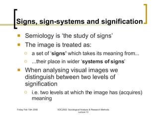 Signs, sign-systems and signification Semiology is ‘the study of signs’ The image is treated as: a set of ‘ signs’  which takes its meaning from... ...their place in wider ‘ systems of signs ’ When analysing visual images we distinguish between two levels of signification i.e. two levels at which the image has (acquires) meaning 