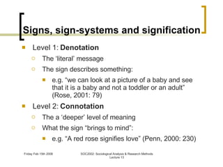 Signs, sign-systems and signification Level 1:  Denotation The ‘literal’ message The sign describes something: e.g. “we can look at a picture of a baby and see that it is a baby and not a toddler or an adult” (Rose, 2001: 79) Level 2:  Connotation The a ‘deeper’ level of meaning What the sign “brings to mind”: e.g. “A red rose signifies love” (Penn, 2000: 230) 