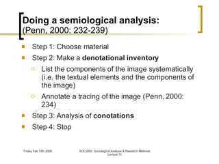 Doing a semiological analysis: (Penn, 2000: 232-239) Step 1: Choose material Step 2: Make a  denotational inventory List the components of the image systematically (i.e. the textual elements and the components of the image) Annotate a tracing of the image (Penn, 2000: 234) Step 3: Analysis of  conotations Step 4: Stop 